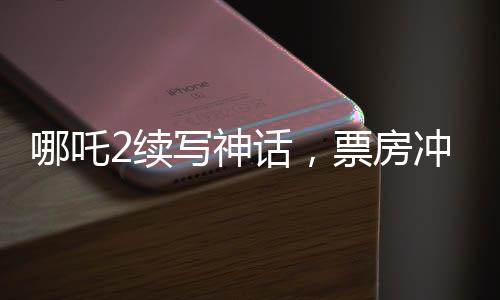 哪吒2續(xù)寫神話，票房沖擊150億——暑期檔熱門之作