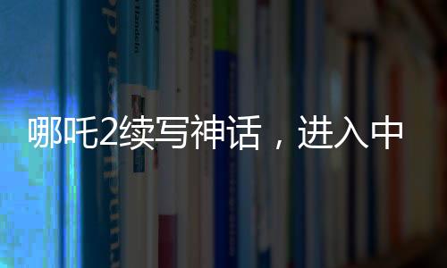 哪吒2續(xù)寫神話，進(jìn)入中國影史票房前五