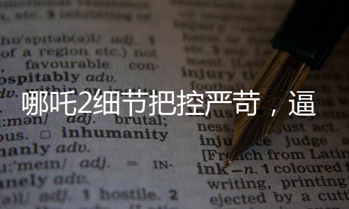 哪吒2細節(jié)把控嚴苛，逼瘋建模師