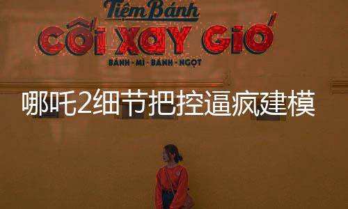 哪吒2細(xì)節(jié)把控逼瘋建模師，精湛工藝再現(xiàn)神話傳奇