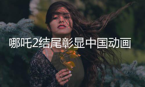 哪吒2結(jié)尾彰顯中國動畫行業(yè)崛起，匯聚國內(nèi)百余家公司創(chuàng)新力的標志