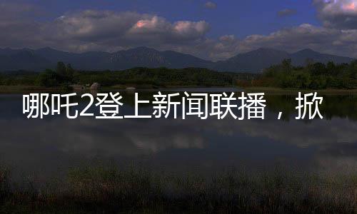 哪吒2登上新聞聯(lián)播，掀起新一輪文化熱潮