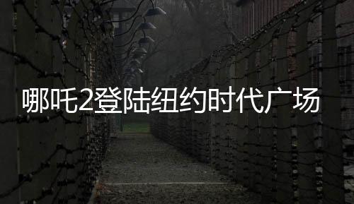 哪吒2登陸紐約時代廣場大屏，展現中國動畫新魅力