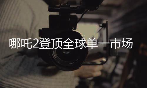 哪吒2登頂全球單一市場票房榜，刷新紀錄，引領國漫新篇章