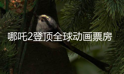 哪吒2登頂全球動畫票房榜，國漫之光再次閃耀世界舞臺