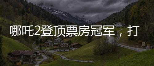 哪吒2登頂票房冠軍，打破紀(jì)錄，再創(chuàng)輝煌