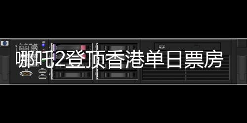 哪吒2登頂香港單日票房榜，再創(chuàng)國產(chǎn)動畫新輝煌