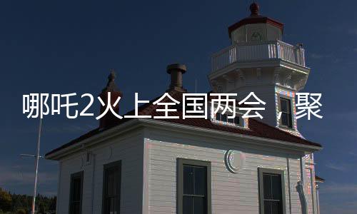 哪吒2火上全國(guó)兩會(huì)，聚焦熱門(mén)話題，展現(xiàn)超強(qiáng)影響力
