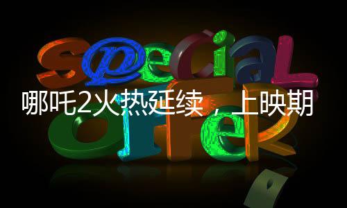 哪吒2火熱延續(xù)，上映期限延長至3月30日