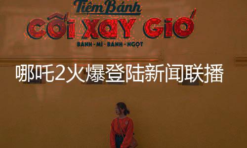哪吒2火爆登陸新聞聯(lián)播，引領國漫新風尚