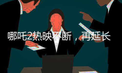 哪吒2熱映不斷，再延長(zhǎng)上映一個(gè)月