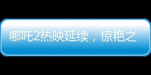 哪吒2熱映延續(xù)，驚艷之作延長上映至3月30日