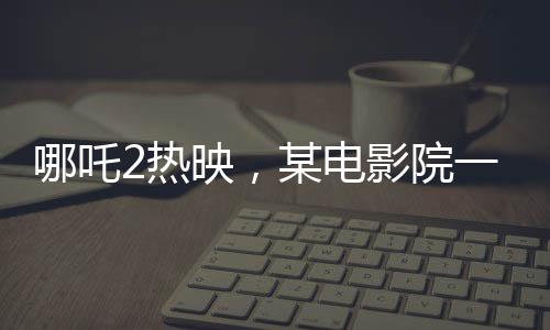 哪吒2熱映，某電影院一天排映88場創(chuàng)紀錄