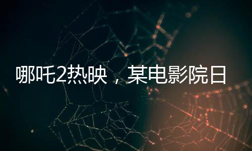 哪吒2熱映，某電影院日排88場創(chuàng)紀(jì)錄