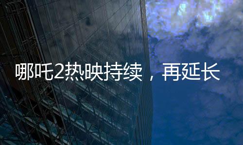 哪吒2熱映持續(xù)，再延長上映一個月