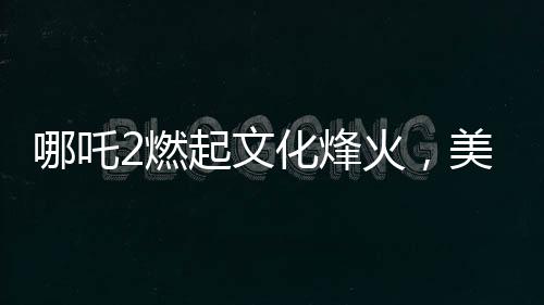哪吒2燃起文化烽火，美媒質(zhì)疑，誰還需要好萊塢？