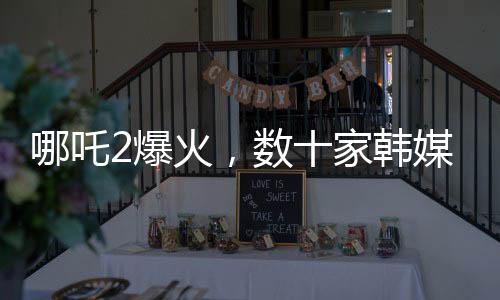哪吒2爆火，數(shù)十家韓媒爭相報(bào)道