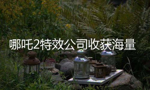 哪吒2特效公司收獲海量簡歷，業(yè)界矚目