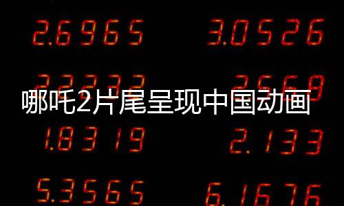 哪吒2片尾呈現(xiàn)中國動畫行業(yè)蓬勃發(fā)展，集結(jié)了138家頂尖動畫公司