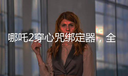 哪吒2穿心咒綁定器，全新設(shè)計打造個性裝備，引領(lǐng)游戲新風(fēng)尚