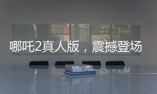 哪吒2真人版，震撼登場，引領(lǐng)觀影新潮流