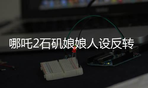 哪吒2石磯娘娘人設(shè)反轉(zhuǎn)引熱議
