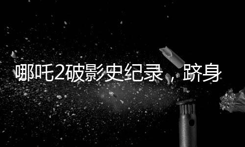 哪吒2破影史紀(jì)錄，躋身全球票房榜前31名