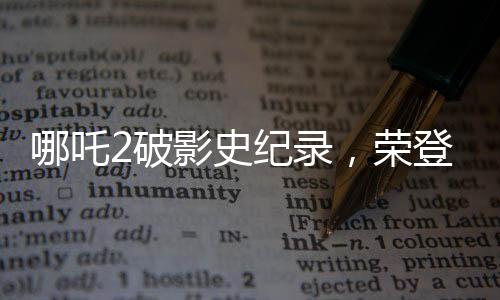 哪吒2破影史紀(jì)錄，榮登影史前10