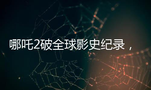 哪吒2破全球影史紀(jì)錄，單一市場票房榮登榜首