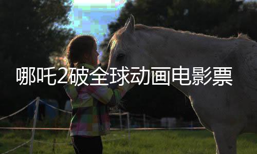 哪吒2破全球動畫電影票房紀(jì)錄，登頂全球動畫電影票房榜