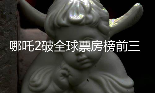 哪吒2破全球票房榜前三十，創(chuàng)華語(yǔ)電影新篇章