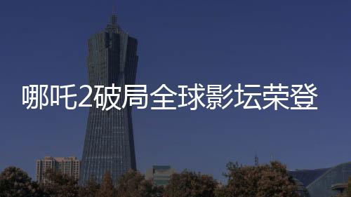 哪吒2破局全球影壇榮登全球影史第六，引發(fā)矚目！