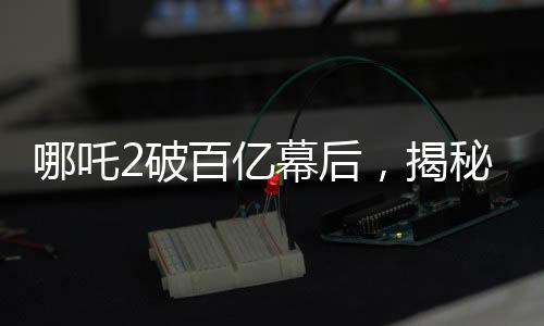 哪吒2破百億幕后，揭秘電影神話背后的故事