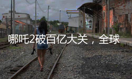 哪吒2破百億大關(guān)，全球票房榜沖刺新紀(jì)錄