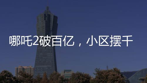 哪吒2破百億，小區(qū)擺千人壩壩宴——電影奇跡與社區(qū)歡慶的交融