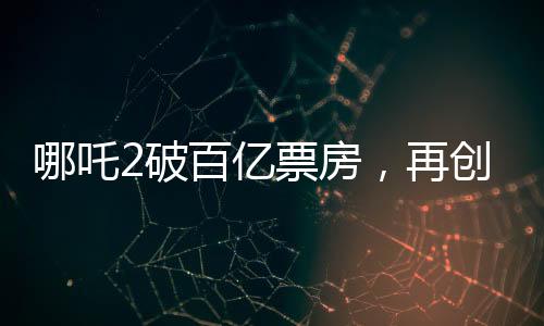 哪吒2破百億票房，再創(chuàng)國(guó)產(chǎn)動(dòng)畫(huà)新篇章