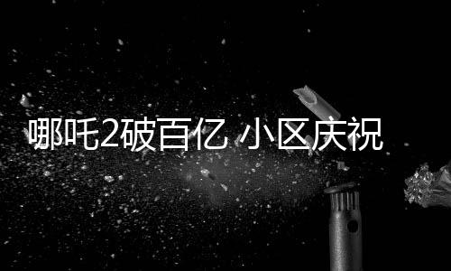 哪吒2破百億 小區(qū)慶祝舉辦千人壩壩宴，各界熱議背后蘊(yùn)含深意