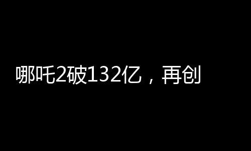 哪吒2破132億，再創(chuàng)神話，引領(lǐng)國漫新紀(jì)元