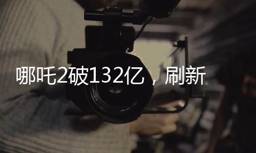 哪吒2破132億，刷新票房紀錄，引領(lǐng)暑期檔觀影熱潮