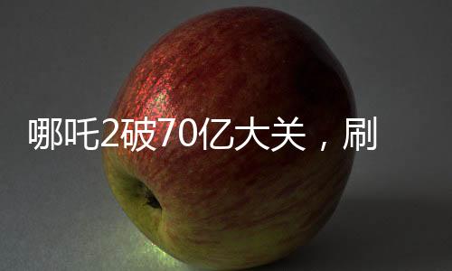 哪吒2破70億大關(guān)，刷新票房紀錄！