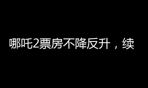 哪吒2票房不降反升，續(xù)寫神話傳奇