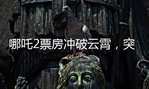 哪吒2票房沖破云霄，突破140億元大關(guān)，刷新記錄！