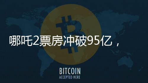 哪吒2票房沖破95億，創(chuàng)記錄成為中國影史新里程碑