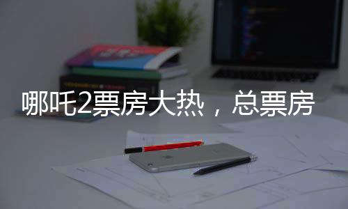 哪吒2票房大熱，總票房超136億，創(chuàng)國(guó)產(chǎn)動(dòng)畫(huà)新紀(jì)錄