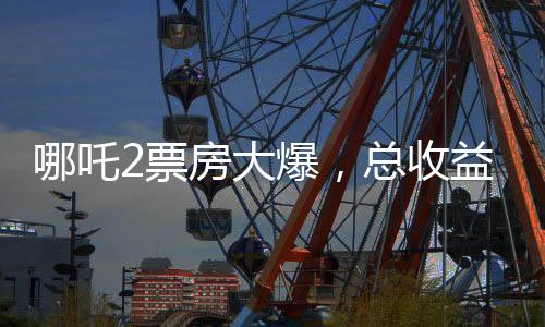 哪吒2票房大爆，總收益超136億，刷新多項(xiàng)記錄
