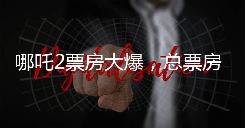 哪吒2票房大爆，總票房突破139億元，刷新多項(xiàng)記錄