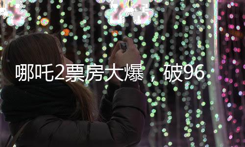哪吒2票房大爆，破96億大關(guān)，刷新記錄！