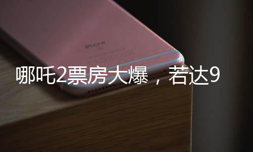 哪吒2票房大爆，若達(dá)95億，餃子導(dǎo)演或?qū)ⅹ?dú)攬1.35億紅利