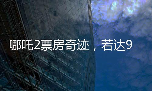 哪吒2票房奇跡，若達(dá)95億，餃子導(dǎo)演將分得巨額收益