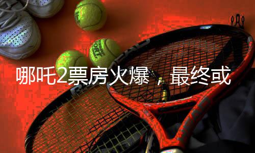 哪吒2票房火爆，最終或達驚人150億，刷新影史記錄！